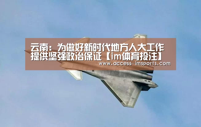云南:为做好新时代地方人大工作提供坚强政治保证【im体育投注】(图1) im体育娱乐平台